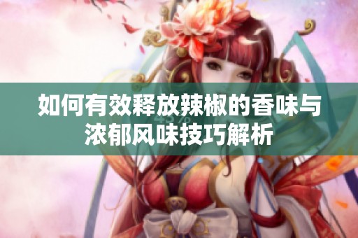 如何有效释放辣椒的香味与浓郁风味技巧解析