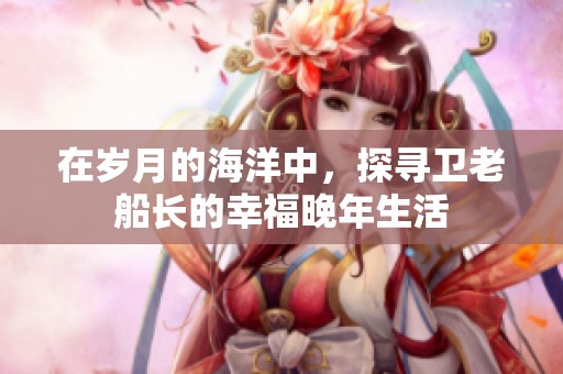 在岁月的海洋中，探寻卫老船长的幸福晚年生活