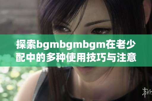 探索bgmbgmbgm在老少配中的多种使用技巧与注意事项