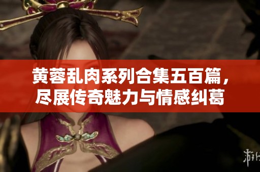 黄蓉乱肉系列合集五百篇，尽展传奇魅力与情感纠葛