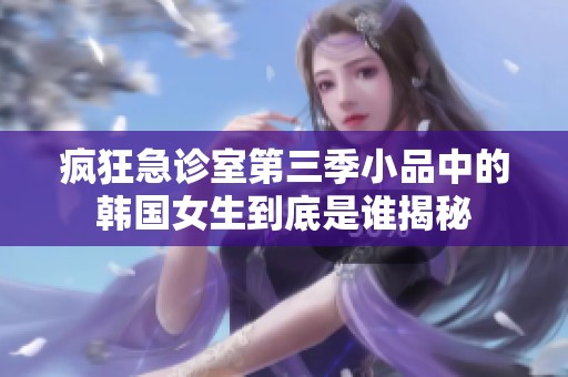 疯狂急诊室第三季小品中的韩国女生到底是谁揭秘