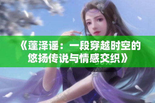 《蓬泽谣：一段穿越时空的悠扬传说与情感交织》