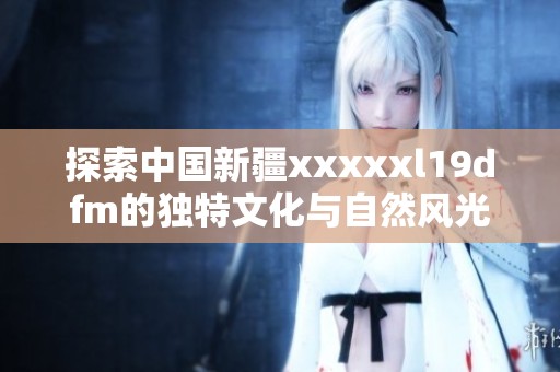 探索中国新疆xxxxxl19dfm的独特文化与自然风光