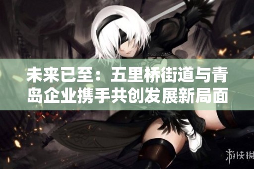 未来已至：五里桥街道与青岛企业携手共创发展新局面