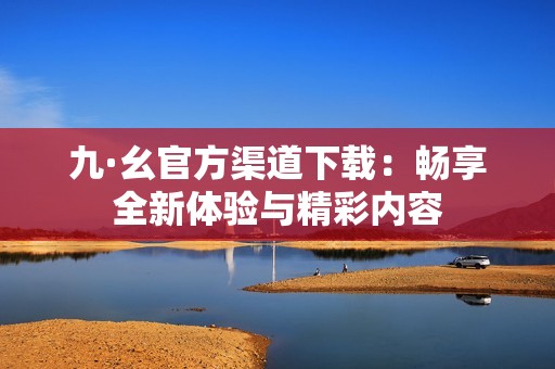 九·幺官方渠道下载：畅享全新体验与精彩内容