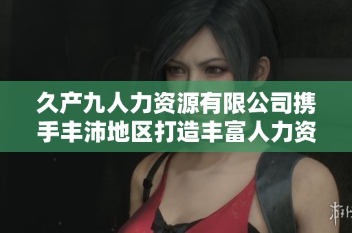 久产九人力资源有限公司携手丰沛地区打造丰富人力资源生态