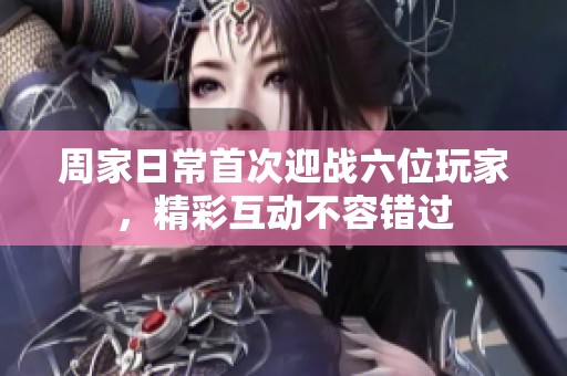 周家日常首次迎战六位玩家，精彩互动不容错过