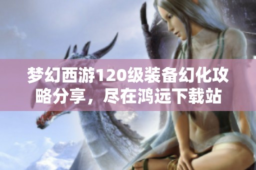 梦幻西游120级装备幻化攻略分享，尽在鸿远下载站