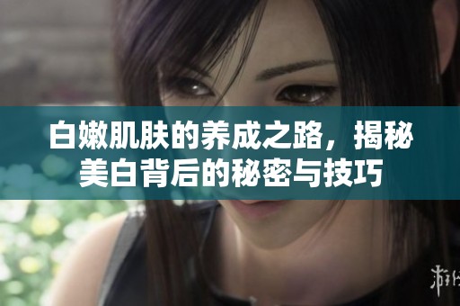 白嫩肌肤的养成之路，揭秘美白背后的秘密与技巧