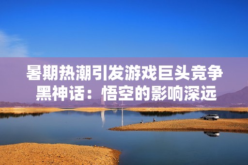 暑期热潮引发游戏巨头竞争 黑神话：悟空的影响深远