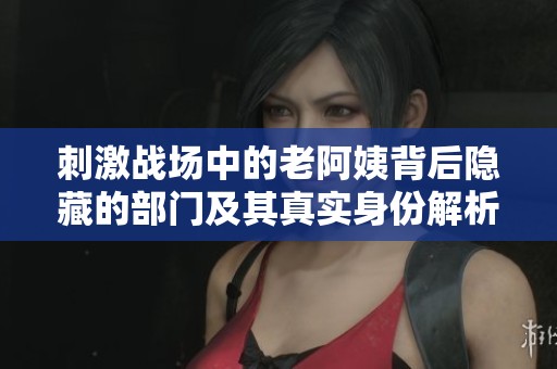刺激战场中的老阿姨背后隐藏的部门及其真实身份解析