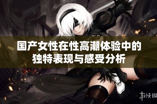 国产女性在性高潮体验中的独特表现与感受分析