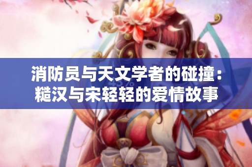 消防员与天文学者的碰撞：糙汉与宋轻轻的爱情故事