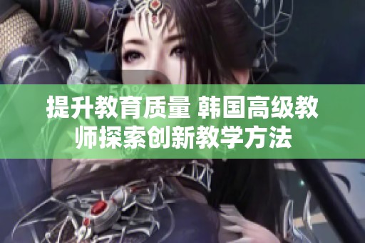 提升教育质量 韩国高级教师探索创新教学方法