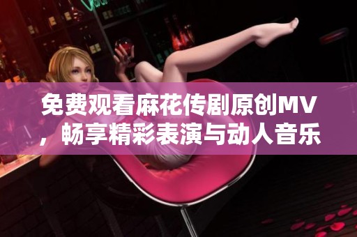免费观看麻花传剧原创MV，畅享精彩表演与动人音乐