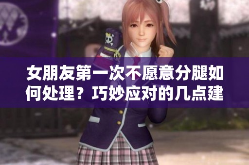 女朋友第一次不愿意分腿如何处理？巧妙应对的几点建议