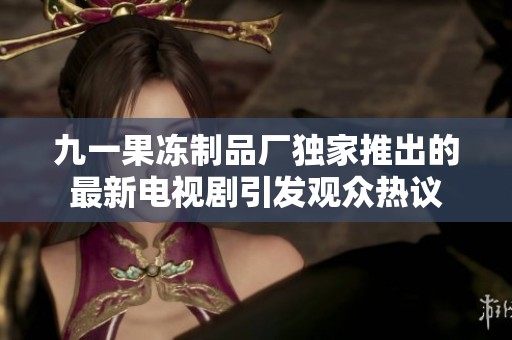 九一果冻制品厂独家推出的最新电视剧引发观众热议