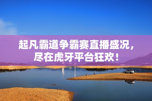 起凡霸道争霸赛直播盛况，尽在虎牙平台狂欢！