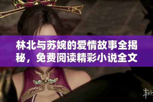 林北与苏婉的爱情故事全揭秘，免费阅读精彩小说全文