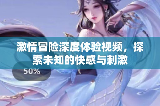 激情冒险深度体验视频，探索未知的快感与刺激
