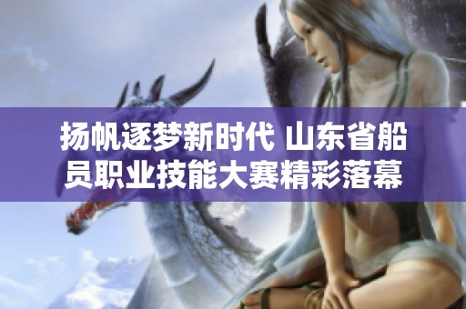 扬帆逐梦新时代 山东省船员职业技能大赛精彩落幕