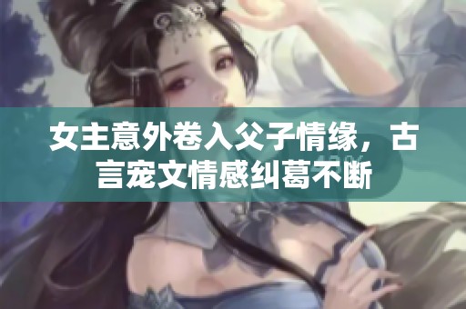 女主意外卷入父子情缘，古言宠文情感纠葛不断