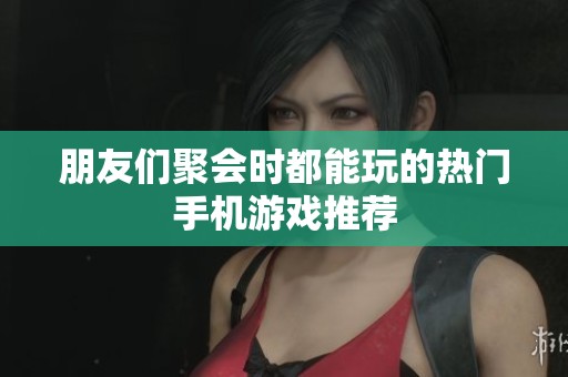 朋友们聚会时都能玩的热门手机游戏推荐