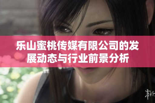 乐山蜜桃传媒有限公司的发展动态与行业前景分析