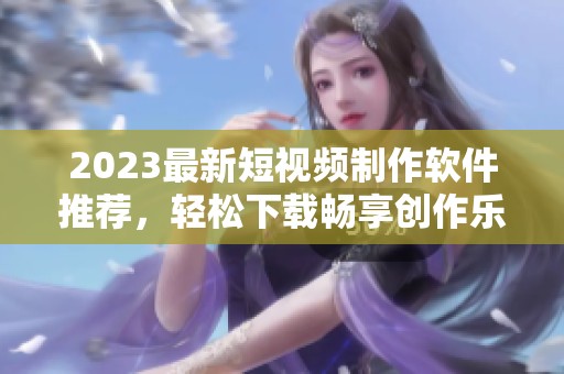 2023最新短视频制作软件推荐，轻松下载畅享创作乐趣