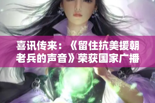 喜讯传来：《留住抗美援朝老兵的声音》荣获国家广播电视总局重要奖项