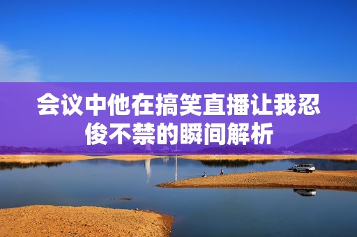 会议中他在搞笑直播让我忍俊不禁的瞬间解析