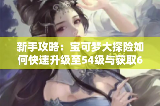 新手攻略：宝可梦大探险如何快速升级至54级与获取6.2K斗龙智慧