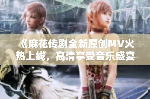 《麻花传剧全新原创MV火热上线，高清享受音乐盛宴》