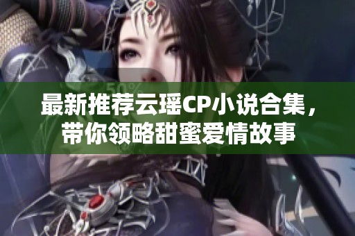最新推荐云瑶CP小说合集，带你领略甜蜜爱情故事