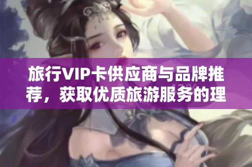 旅行VIP卡供应商与品牌推荐，获取优质旅游服务的理想选择