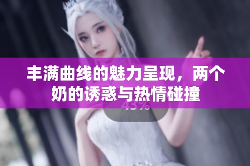 丰满曲线的魅力呈现，两个奶的诱惑与热情碰撞