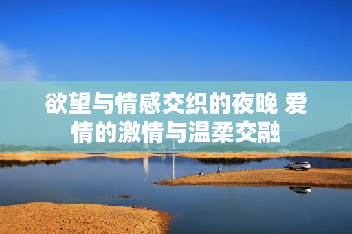 欲望与情感交织的夜晚 爱情的激情与温柔交融