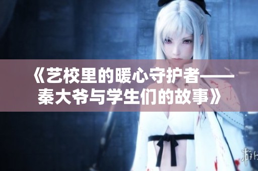 《艺校里的暖心守护者——秦大爷与学生们的故事》