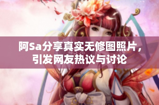 阿Sa分享真实无修图照片，引发网友热议与讨论