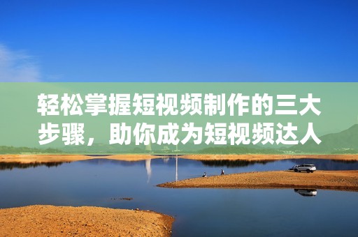 轻松掌握短视频制作的三大步骤，助你成为短视频达人