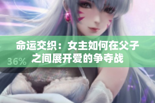 命运交织：女主如何在父子之间展开爱的争夺战