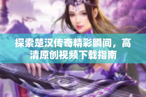 探索楚汉传奇精彩瞬间，高清原创视频下载指南