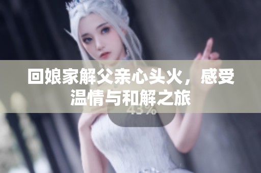 回娘家解父亲心头火，感受温情与和解之旅