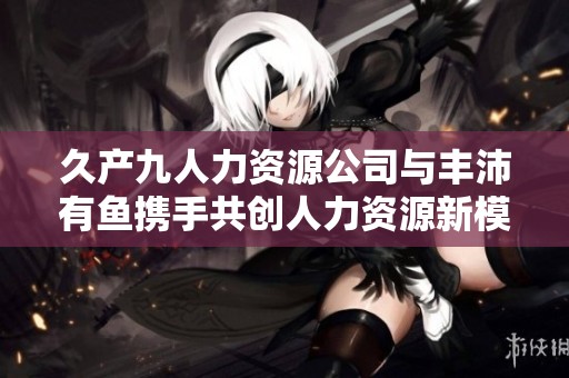 久产九人力资源公司与丰沛有鱼携手共创人力资源新模式