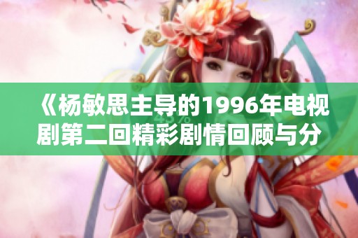 《杨敏思主导的1996年电视剧第二回精彩剧情回顾与分析》