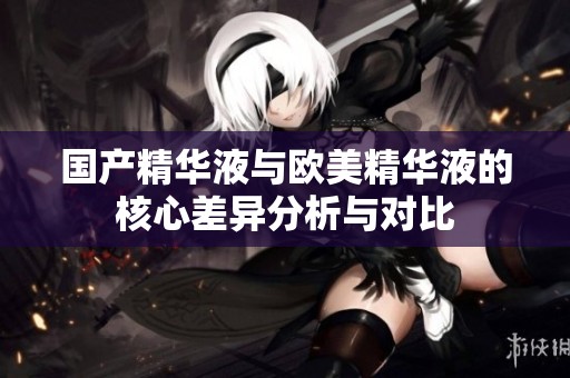 国产精华液与欧美精华液的核心差异分析与对比