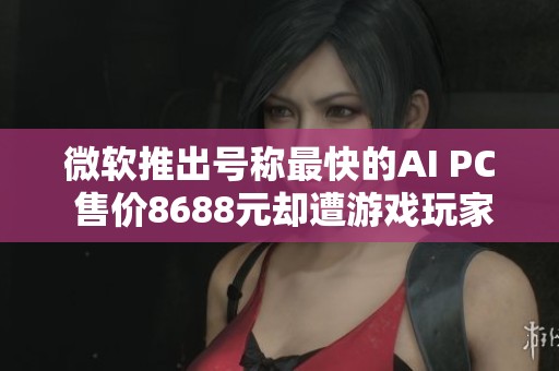 微软推出号称最快的AI PC 售价8688元却遭游戏玩家冷遇