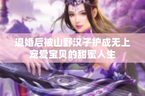 退婚后被山野汉子护成无上宠爱宝贝的甜蜜人生