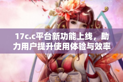 17c.c平台新功能上线，助力用户提升使用体验与效率