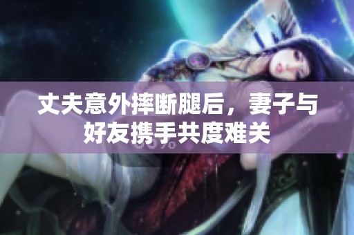 丈夫意外摔断腿后，妻子与好友携手共度难关
